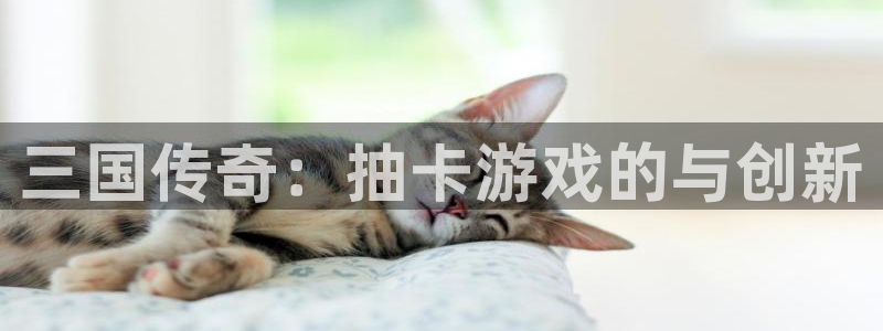 长运娱乐官网安卓老版下载地址：三国传奇：抽卡游戏的与创新
